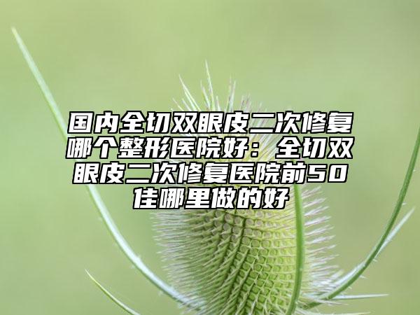 国内全切双眼皮二次修复哪个整形医院好：全切双眼皮二次修复医院前50佳哪里做的好