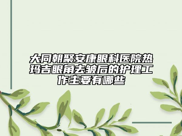 大同朝聚安康眼科医院热玛吉眼角去皱后的护理工作主要有哪些
