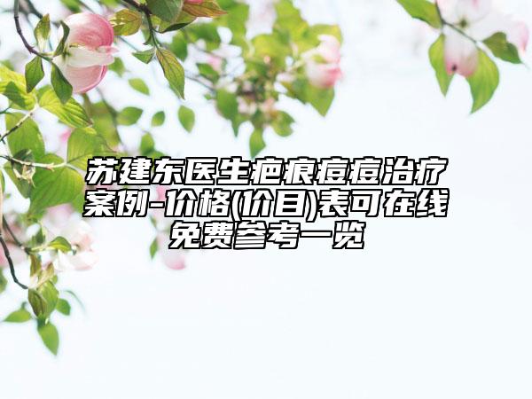 苏建东医生疤痕痘痘治疗案例-价格(价目)表可在线免费参考一览