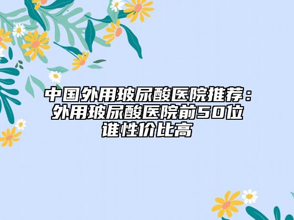 中国外用玻尿酸医院推荐：外用玻尿酸医院前50位谁性价比高