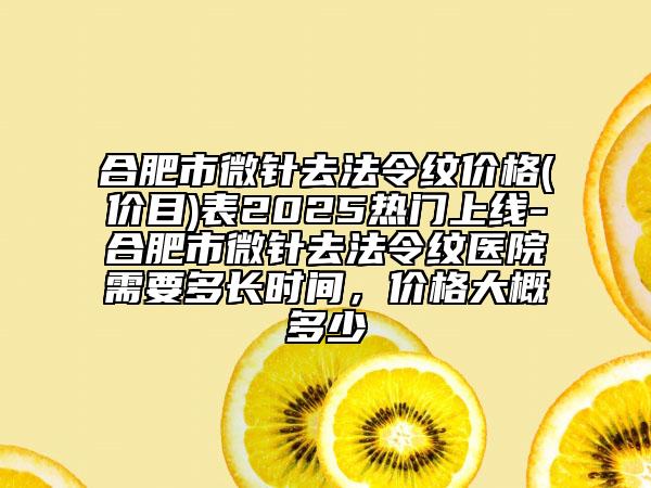 合肥市微针去法令纹价格(价目)表2025热门上线-合肥市微针去法令纹医院需要多长时间，价格大概多少