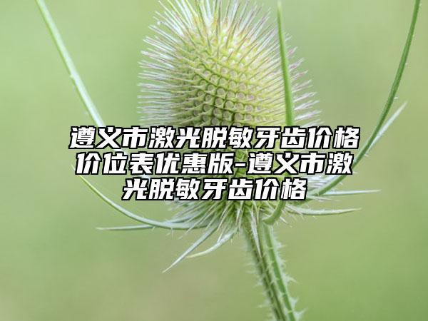 遵义市激光脱敏牙齿价格价位表优惠版-遵义市激光脱敏牙齿价格