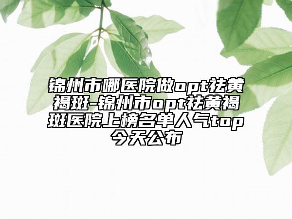锦州市哪医院做opt祛黄褐斑-锦州市opt祛黄褐斑医院上榜名单人气top今天公布