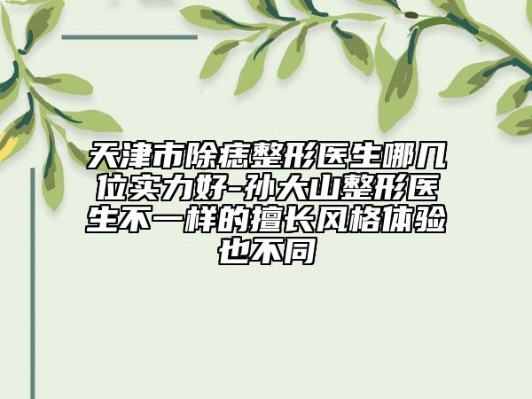 天津市除痣整形医生哪几位实力好-孙大山整形医生不一样的擅长风格体验也不同