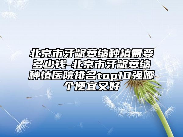 北京市牙龈萎缩种植需要多少钱-北京市牙龈萎缩种植医院排名top10强哪个便宜又好