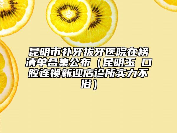 昆明市补牙拔牙医院在榜清单合集公布（昆明玉啟口腔连锁新迎店诊所实力不俗）