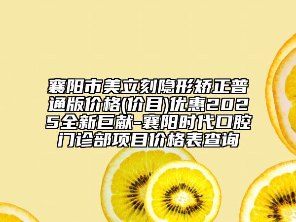 襄阳市美立刻隐形矫正普通版价格(价目)优惠2025全新巨献-襄阳时代口腔门诊部项目价格表查询