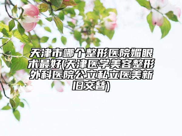 天津市哪个整形医院媚眼术最好(天津医学美容整形外科医院公立私立医美新旧交替)