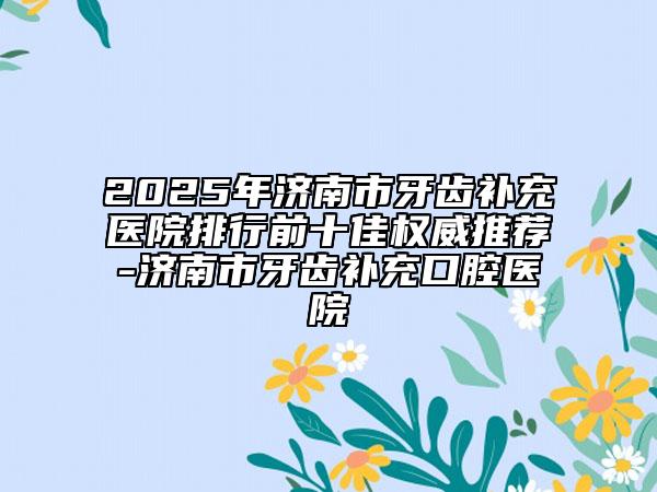 2025年济南市牙齿补充医院排行前十佳权威推荐-济南市牙齿补充口腔医院