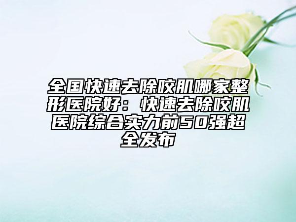 全国快速去除咬肌哪家整形医院好：快速去除咬肌医院综合实力前50强超全发布