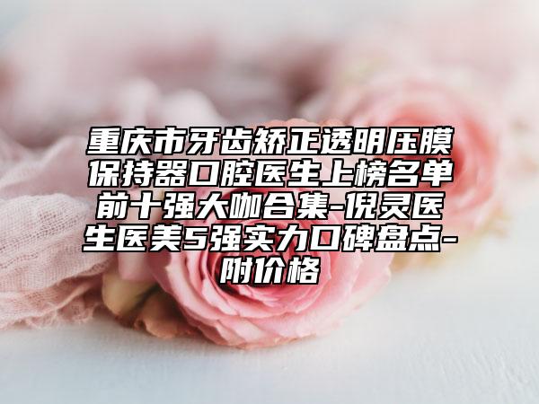 重庆市牙齿矫正透明压膜保持器口腔医生上榜名单前十强大咖合集-倪灵医生医美5强实力口碑盘点-附价格