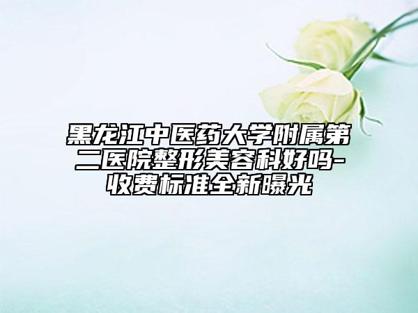 黑龙江中医药大学附属第二医院整形美容科好吗-收费标准全新曝光