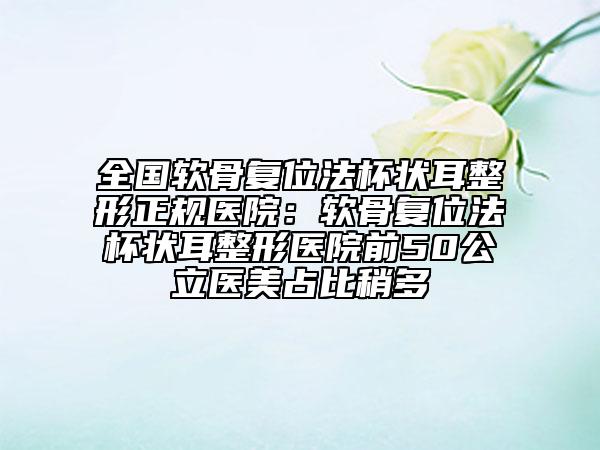 全国软骨复位法杯状耳整形正规医院：软骨复位法杯状耳整形医院前50公立医美占比稍多