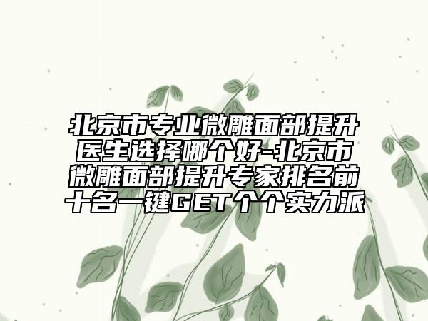 北京市专业微雕面部提升医生选择哪个好-北京市微雕面部提升专家排名前十名一键GET个个实力派