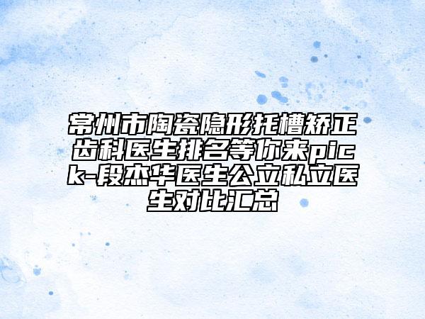 常州市陶瓷隐形托槽矫正齿科医生排名等你来pick-段杰华医生公立私立医生对比汇总