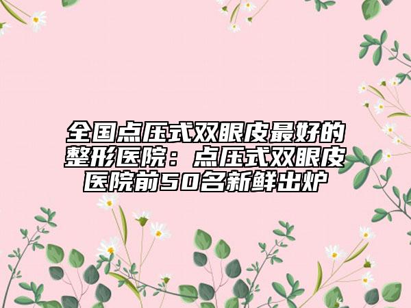 全国点压式双眼皮最好的整形医院：点压式双眼皮医院前50名新鲜出炉