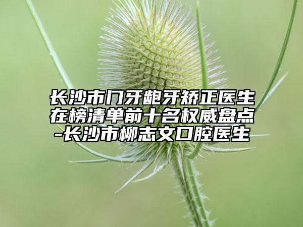 长沙市门牙龅牙矫正医生在榜清单前十名权威盘点-长沙市柳志文口腔医生