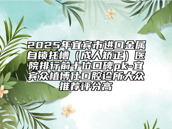 2025年宜宾市进口金属自锁托槽（成人矫正）医院排行前十位口碑pk-宜宾众植博仕口腔诊所大众推荐评分高