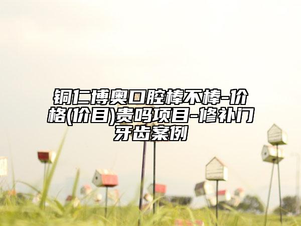 铜仁博奥口腔棒不棒-价格(价目)贵吗项目-修补门牙齿案例