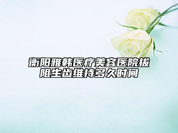 衡阳雅韩医疗美容医院拔阻生齿维持多久时间