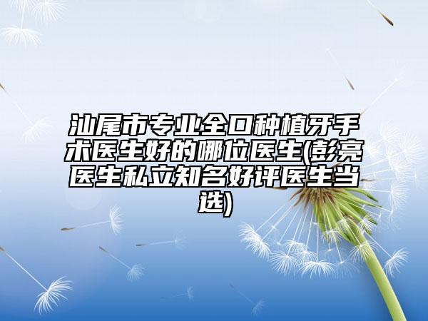 汕尾市专业全口种植牙手术医生好的哪位医生(彭亮医生私立知名好评医生当选)