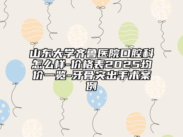 山东大学齐鲁医院口腔科怎么样-价格表2025均价一览-牙骨突出手术案例