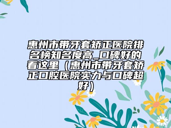 惠州市带牙套矫正医院排名榜知名度高_口碑好的看这里（惠州市带牙套矫正口腔医院实力与口碑超好）
