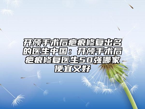 开颅手术后疤痕修复出名的医生中国：开颅手术后疤痕修复医生50强哪家便宜又好