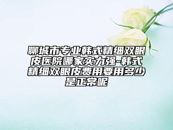 聊城市专业韩式精细双眼皮医院哪家实力强-韩式精细双眼皮费用要用多少是正常呢
