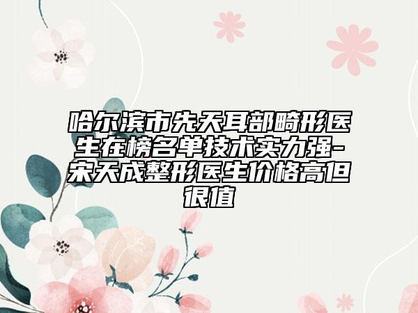 哈尔滨市先天耳部畸形医生在榜名单技术实力强-宋天成整形医生价格高但很值