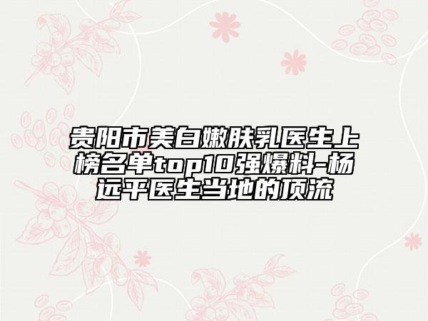 贵阳市美白嫩肤乳医生上榜名单top10强爆料-杨远平医生当地的顶流