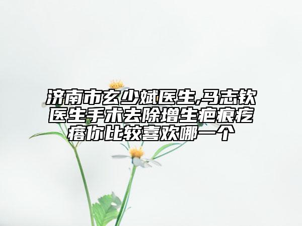济南市玄少斌医生,马志钦医生手术去除增生疤痕疙瘩你比较喜欢哪一个