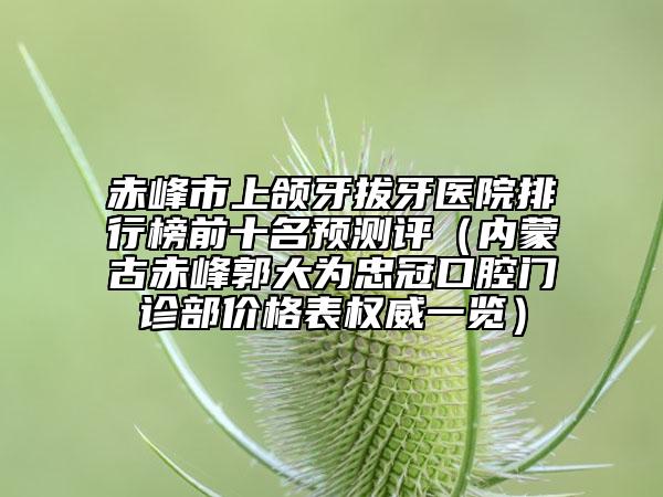 赤峰市上颌牙拔牙医院排行榜前十名预测评（内蒙古赤峰郭大为忠冠口腔门诊部价格表权威一览）