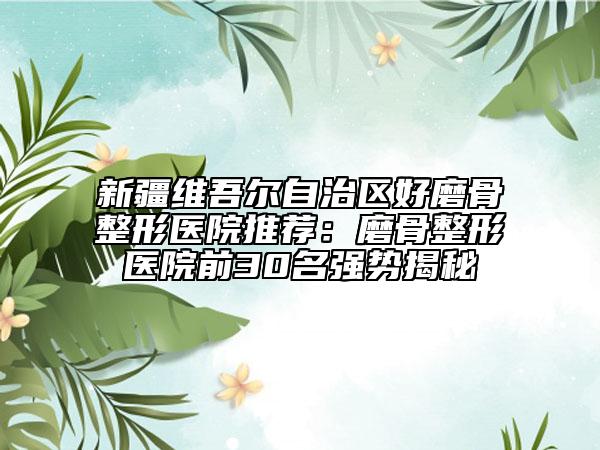 新疆维吾尔自治区好磨骨整形医院推荐：磨骨整形医院前30名强势揭秘
