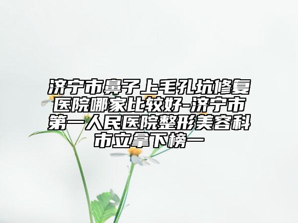 济宁市鼻子上毛孔坑修复医院哪家比较好-济宁市第一人民医院整形美容科市立拿下榜一