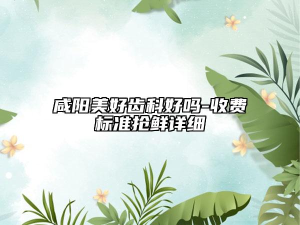 咸阳美好齿科好吗-收费标准抢鲜详细