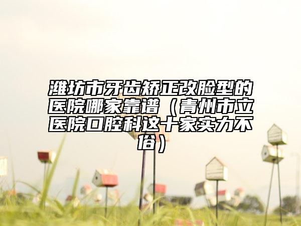 潍坊市牙齿矫正改脸型的医院哪家靠谱（青州市立医院口腔科这十家实力不俗）