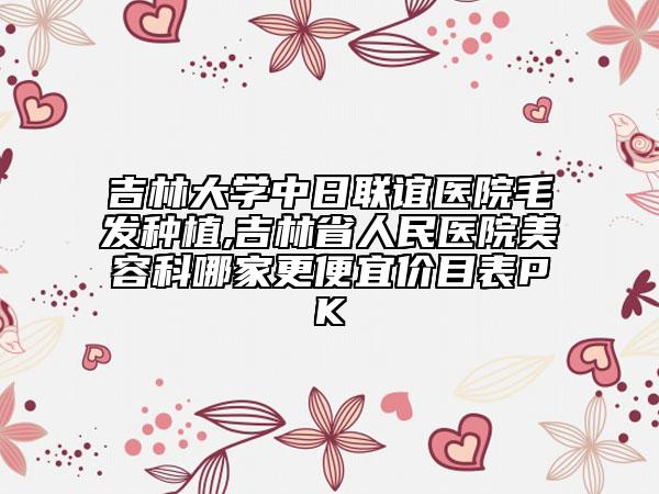 吉林大学中日联谊医院毛发种植,吉林省人民医院美容科哪家更便宜价目表PK