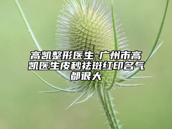 高凯整形医生-广州市高凯医生皮秒祛斑红印名气都很大