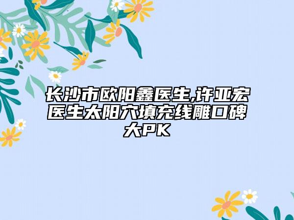 长沙市欧阳鑫医生,许亚宏医生太阳穴填充线雕口碑大PK