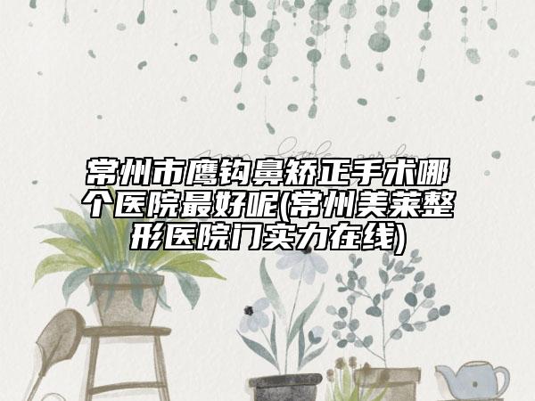 常州市鹰钩鼻矫正手术哪个医院最好呢(常州美莱整形医院门实力在线)