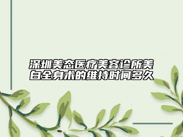 深圳美态医疗美容诊所美白全身术的维持时间多久