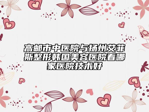 高邮市中医院与扬州艾菲斯整形韩国美容医院看哪家医院技术好
