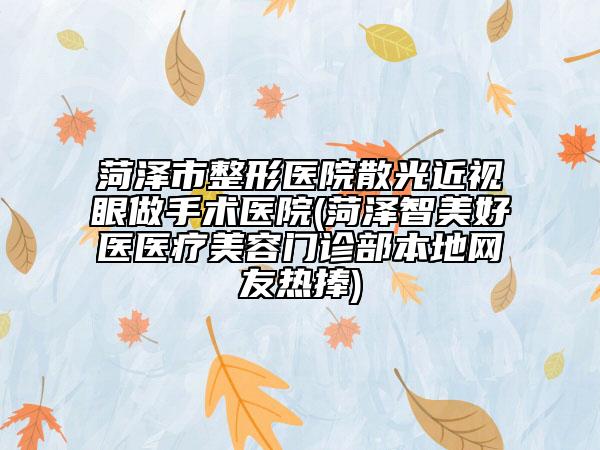 菏泽市整形医院散光近视眼做手术医院(菏泽智美好医医疗美容门诊部本地网友热捧)