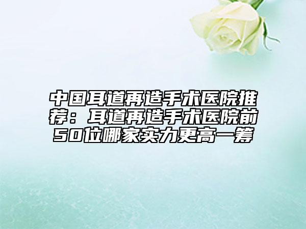 中国耳道再造手术医院推荐：耳道再造手术医院前50位哪家实力更高一筹
