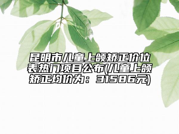 昆明市儿童上颌矫正价位表热门项目公布(儿童上颌矫正均价为：31586元)
