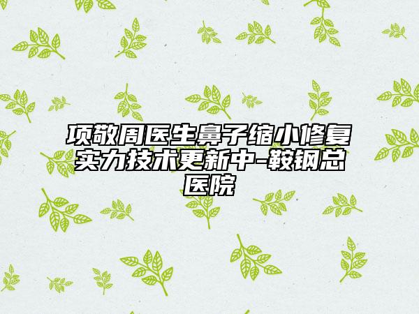 项敬周医生鼻子缩小修复实力技术更新中-鞍钢总医院