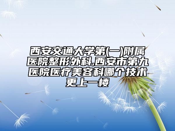 西安交通大学第(一)附属医院整形外科,西安市第九医院医疗美容科哪个技术更上一楼