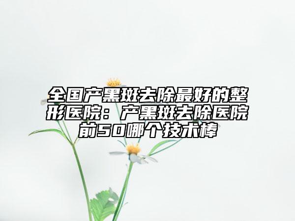 全国产黑斑去除最好的整形医院：产黑斑去除医院前50哪个技术棒