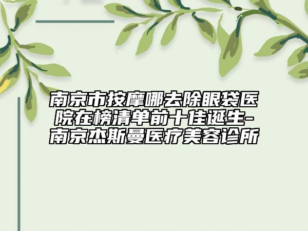 南京市按摩哪去除眼袋医院在榜清单前十佳诞生-南京杰斯曼医疗美容诊所